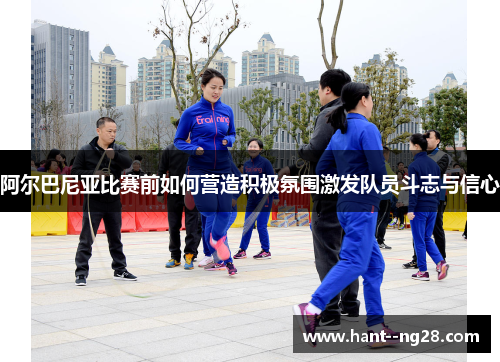 阿尔巴尼亚比赛前如何营造积极氛围激发队员斗志与信心