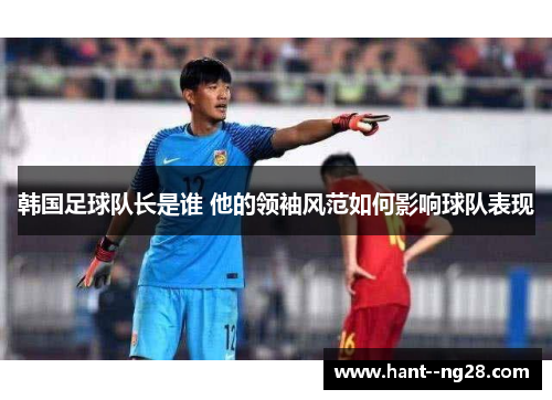 韩国足球队长是谁 他的领袖风范如何影响球队表现 韩国足球队长是谁 他的领袖风范如何影响球队表现