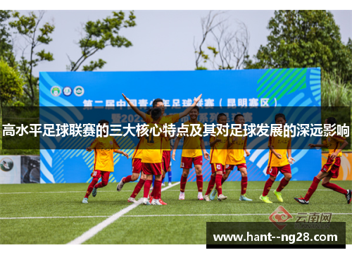 高水平足球联赛的三大核心特点及其对足球发展的深远影响 高水平足球联赛的三大核心特点及其对足球发展的深远影响