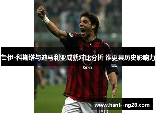 鲁伊-科斯塔与迪马利亚成就对比分析 谁更具历史影响力 鲁伊-科斯塔与迪马利亚成就对比分析 谁更具历史影响力