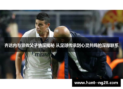 齐达内与恩佐父子情深揭秘 从足球传承到心灵共鸣的深厚联系