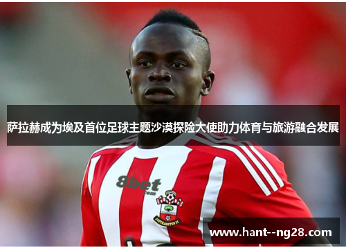 萨拉赫成为埃及首位足球主题沙漠探险大使助力体育与旅游融合发展