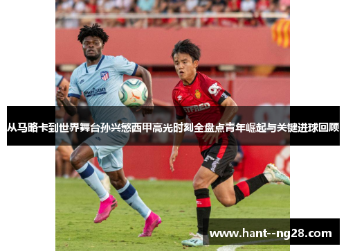 从马略卡到世界舞台孙兴慜西甲高光时刻全盘点青年崛起与关键进球回顾