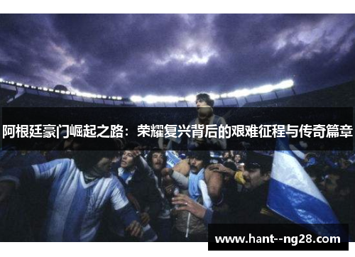 阿根廷豪门崛起之路：荣耀复兴背后的艰难征程与传奇篇章