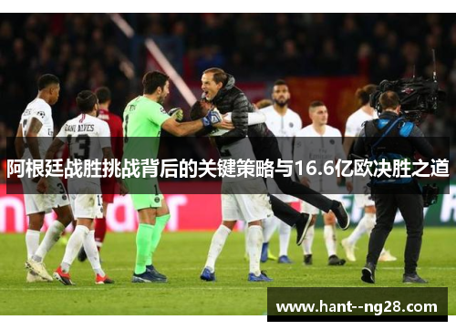 阿根廷战胜挑战背后的关键策略与16.6亿欧决胜之道