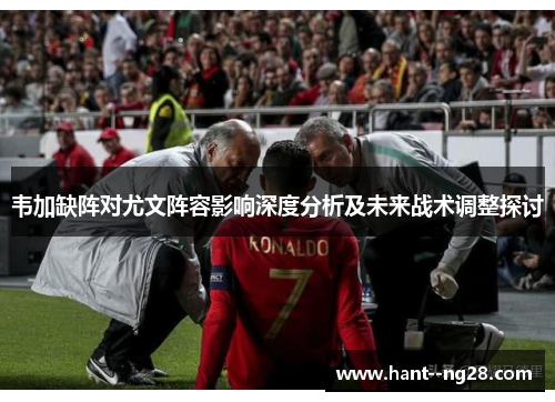 韦加缺阵对尤文阵容影响深度分析及未来战术调整探讨