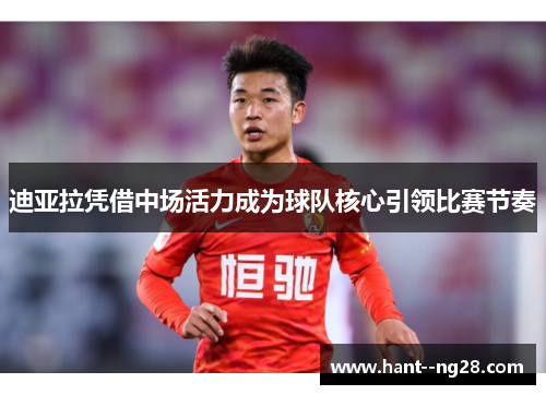 迪亚拉凭借中场活力成为球队核心引领比赛节奏 迪亚拉凭借中场活力成为球队核心引领比赛节奏